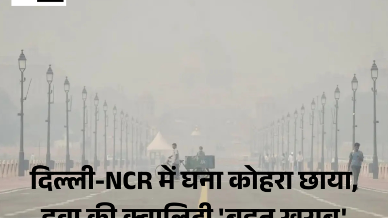 Delhi-NCR; घने कोहरे की वजह से हवा की air quality ‘बहुत खराब’ बनी हुई है